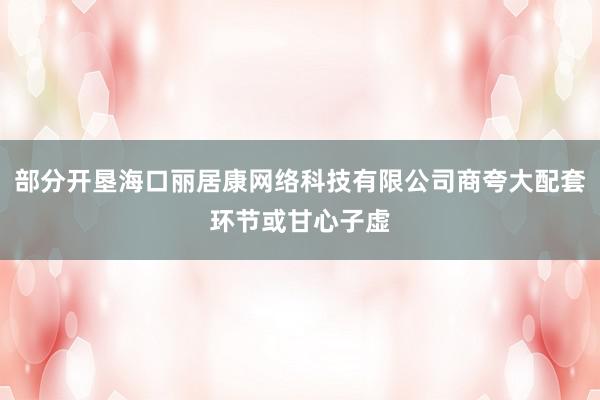 部分开垦海口丽居康网络科技有限公司商夸大配套环节或甘心子虚